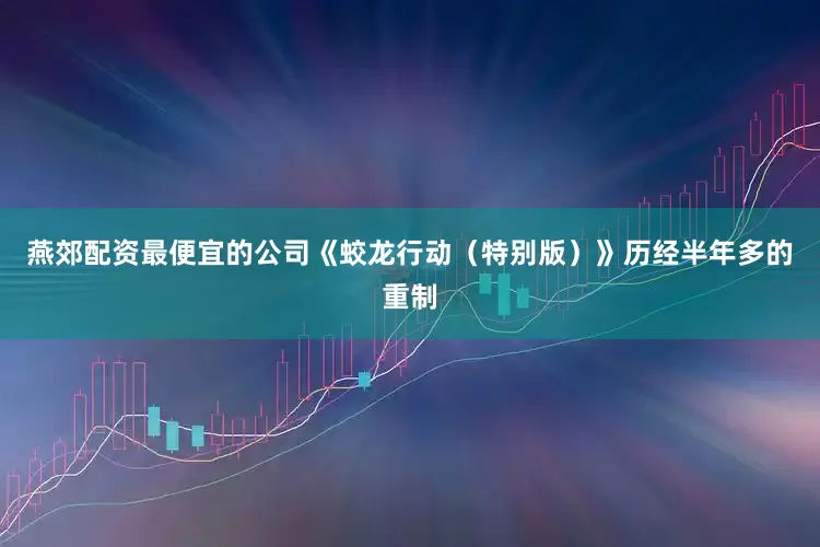 燕郊配资最便宜的公司《蛟龙行动（特别版）》历经半年多的重制