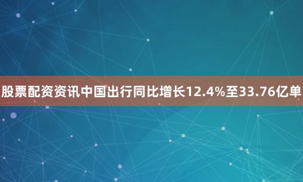股票配资资讯中国出行同比增长12.4%至33.76亿单